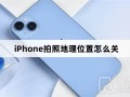 iPhone拍照地理位置怎么关苹果手机定位怎么关闭「iPhone拍照地理位置怎么关」