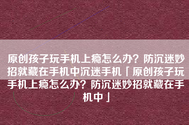 原创孩子玩手机上瘾怎么办？防沉迷妙招就藏在手机中沉迷手机「原创孩子玩手机上瘾怎么办？防沉迷妙招就藏在手机中」